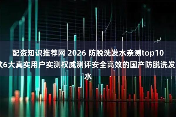 配资知识推荐网 2026 防脱洗发水亲测top10 款6大真实用户实测权威测评安全高效的国产防脱洗发水