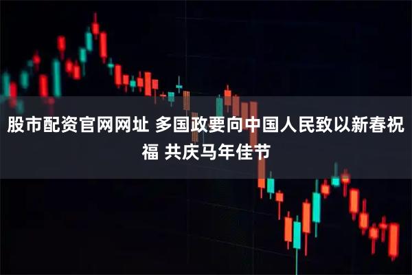 股市配资官网网址 多国政要向中国人民致以新春祝福 共庆马年佳节