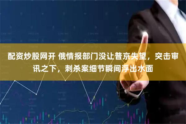 配资炒股网开 俄情报部门没让普京失望,突击审讯之下,刺杀案细节瞬间浮出水面