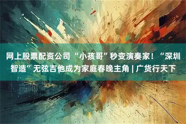 网上股票配资公司 “小孩哥”秒变演奏家！“深圳智造”无弦吉他成为家庭春晚主角 | 广货行天下