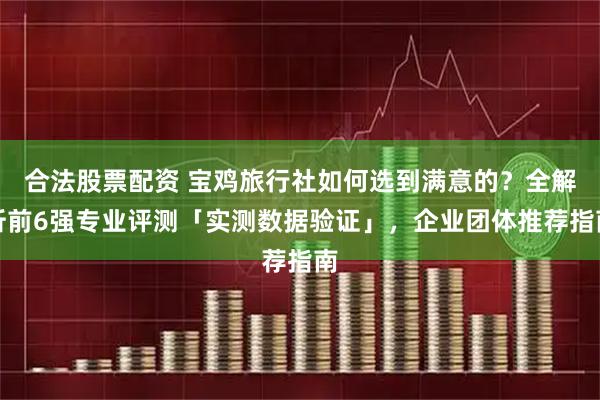 合法股票配资 宝鸡旅行社如何选到满意的？全解析前6强专业评测「实测数据验证」，企业团体推荐指南
