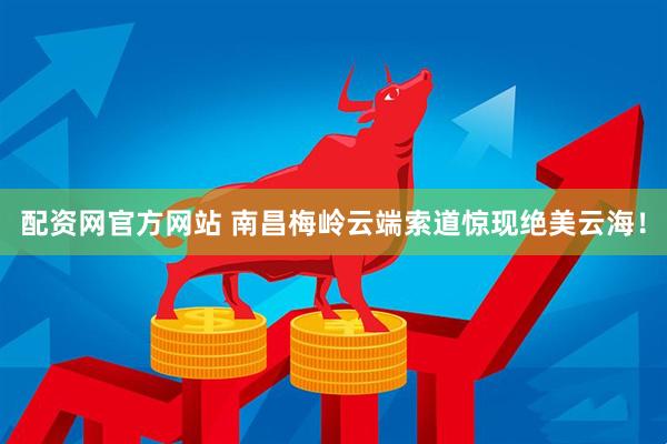 配资网官方网站 南昌梅岭云端索道惊现绝美云海！