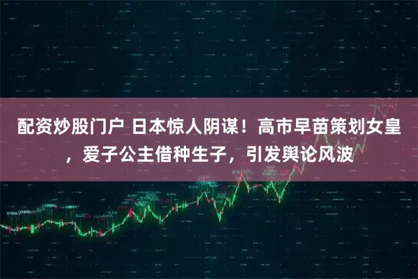 配资炒股门户 日本惊人阴谋!高市早苗策划女皇,爱子公主借种生子,引发舆论风波
