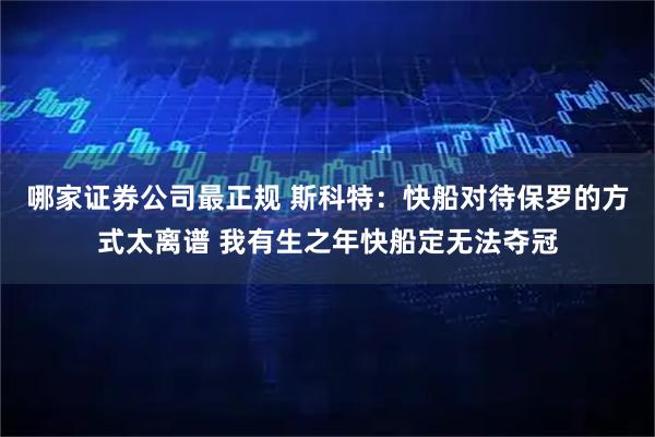 哪家证券公司最正规 斯科特：快船对待保罗的方式太离谱 我有生之年快船定无法夺冠