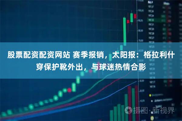 股票配资配资网站 赛季报销，太阳报：格拉利什穿保护靴外出，与球迷热情合影