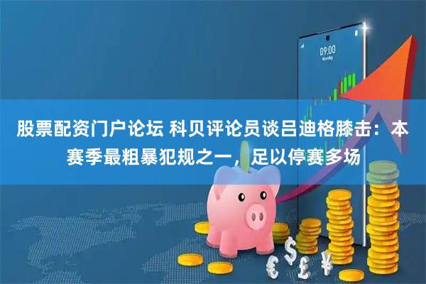 股票配资门户论坛 科贝评论员谈吕迪格膝击：本赛季最粗暴犯规之一，足以停赛多场