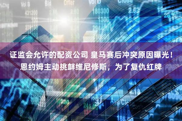 证监会允许的配资公司 皇马赛后冲突原因曝光！恩约姆主动挑衅维尼修斯，为了复仇红牌