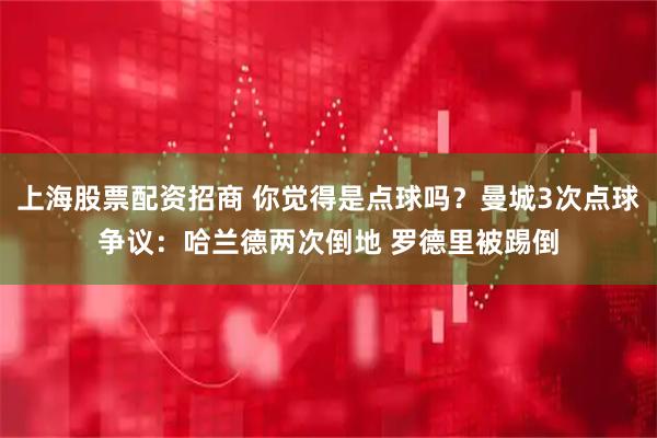 上海股票配资招商 你觉得是点球吗?曼城3次点球争议:哈兰德两次倒地 罗德里被踢倒
