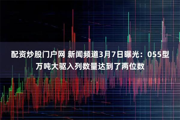 配资炒股门户网 新闻频道3月7日曝光：055型万吨大驱入列数量达到了两位数