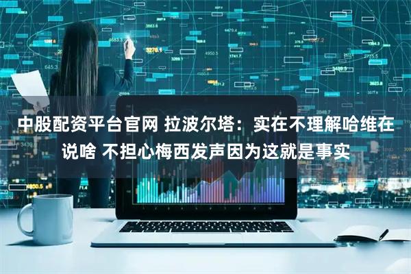 中股配资平台官网 拉波尔塔：实在不理解哈维在说啥 不担心梅西发声因为这就是事实