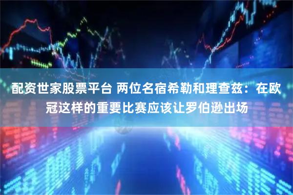 配资世家股票平台 两位名宿希勒和理查兹：在欧冠这样的重要比赛应该让罗伯逊出场