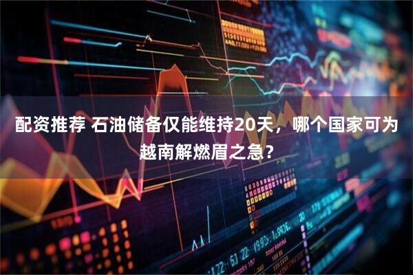 配资推荐 石油储备仅能维持20天，哪个国家可为越南解燃眉之急？