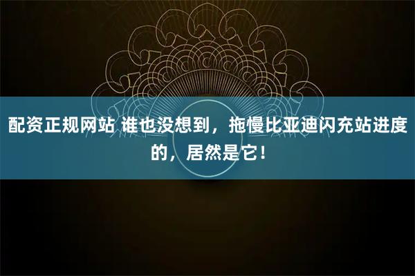 配资正规网站 谁也没想到，拖慢比亚迪闪充站进度的，居然是它！