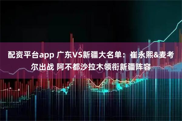 配资平台app 广东VS新疆大名单：崔永熙&麦考尔出战 阿不都沙拉木领衔新疆阵容