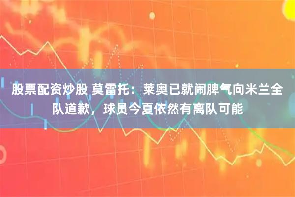 股票配资炒股 莫雷托：莱奥已就闹脾气向米兰全队道歉，球员今夏依然有离队可能