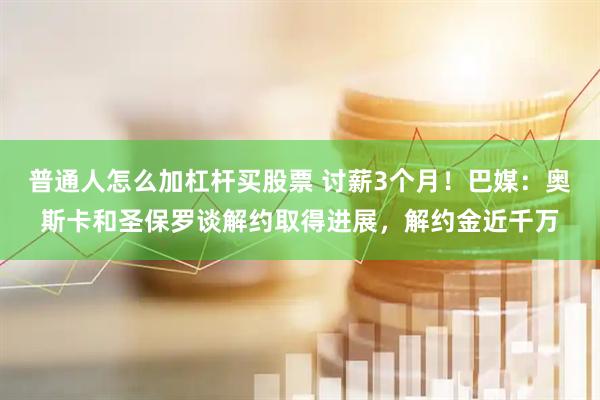 普通人怎么加杠杆买股票 讨薪3个月！巴媒：奥斯卡和圣保罗谈解约取得进展，解约金近千万
