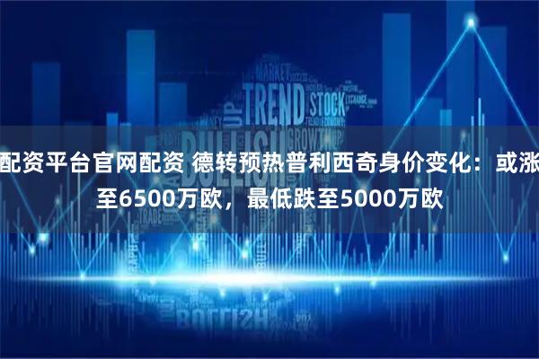 配资平台官网配资 德转预热普利西奇身价变化：或涨至6500万欧，最低跌至5000万欧