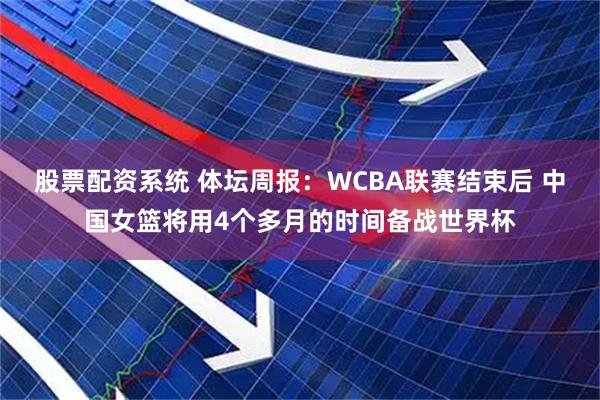 股票配资系统 体坛周报：WCBA联赛结束后 中国女篮将用4个多月的时间备战世界杯