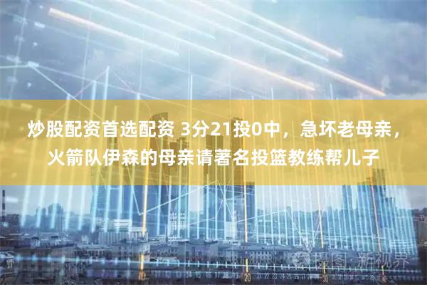 炒股配资首选配资 3分21投0中，急坏老母亲，火箭队伊森的母亲请著名投篮教练帮儿子