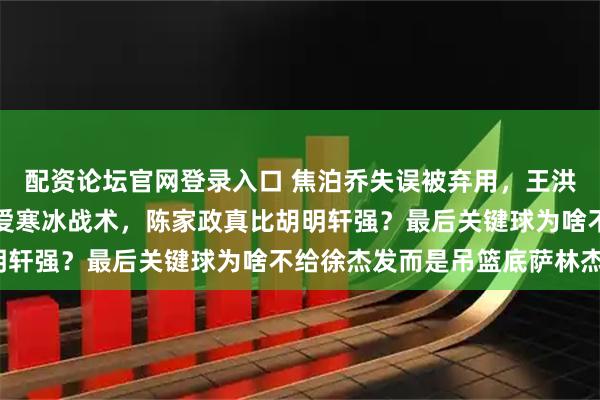 配资论坛官网登录入口 焦泊乔失误被弃用，王洪泽也不给机会，杜峰偏爱寒冰战术，陈家政真比胡明轩强？最后关键球为啥不给徐杰发而是吊篮底萨林杰？
