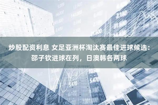 炒股配资利息 女足亚洲杯淘汰赛最佳进球候选：邵子钦进球在列，日澳韩各两球