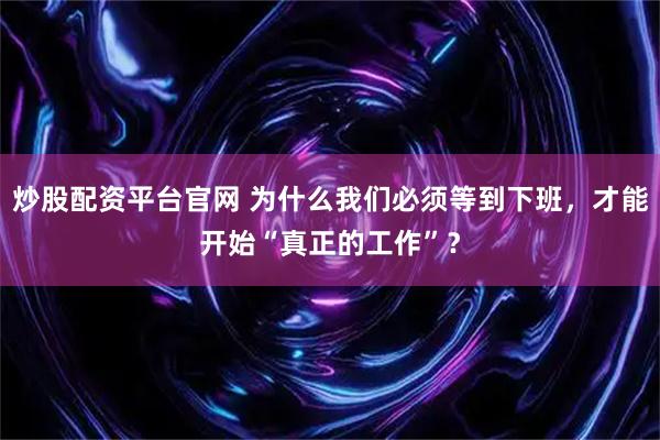 炒股配资平台官网 为什么我们必须等到下班，才能开始“真正的工作”？