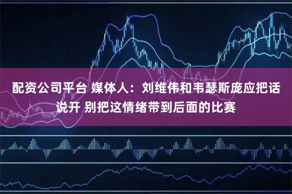 配资公司平台 媒体人：刘维伟和韦瑟斯庞应把话说开 别把这情绪带到后面的比赛