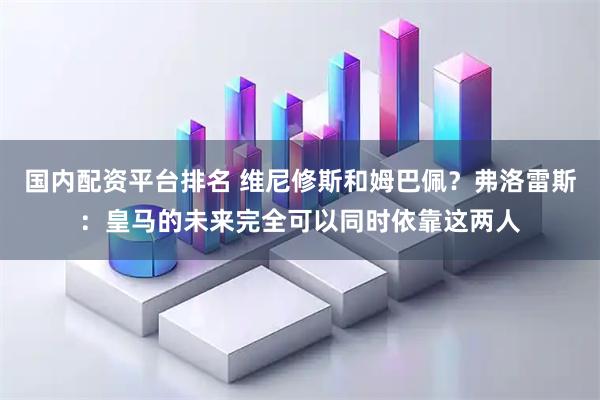 国内配资平台排名 维尼修斯和姆巴佩？弗洛雷斯：皇马的未来完全可以同时依靠这两人