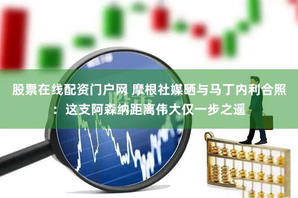 股票在线配资门户网 摩根社媒晒与马丁内利合照:这支阿森纳距离伟大仅一步之遥