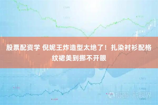 股票配资学 倪妮王炸造型太绝了!扎染衬衫配格纹裙美到挪不开眼
