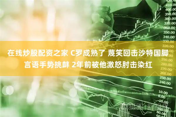在线炒股配资之家 C罗成熟了 蔑笑回击沙特国脚言语手势挑衅 2年前被他激怒肘击染红