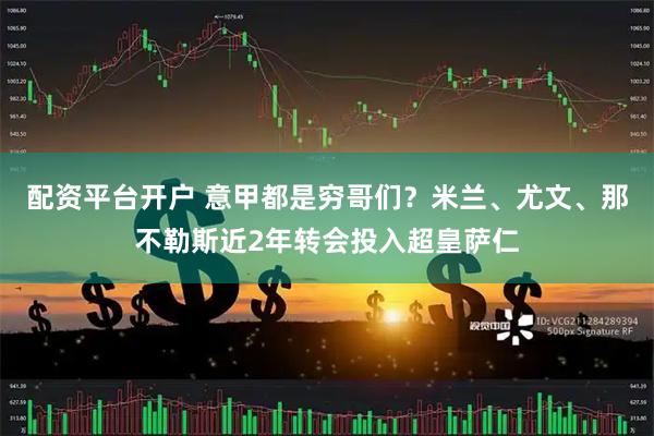 配资平台开户 意甲都是穷哥们？米兰、尤文、那不勒斯近2年转会投入超皇萨仁
