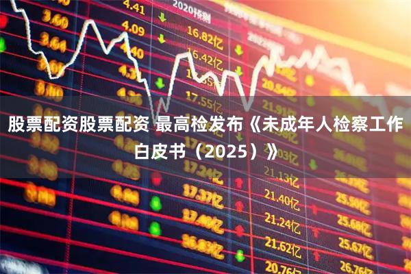 股票配资股票配资 最高检发布《未成年人检察工作白皮书（2025）》
