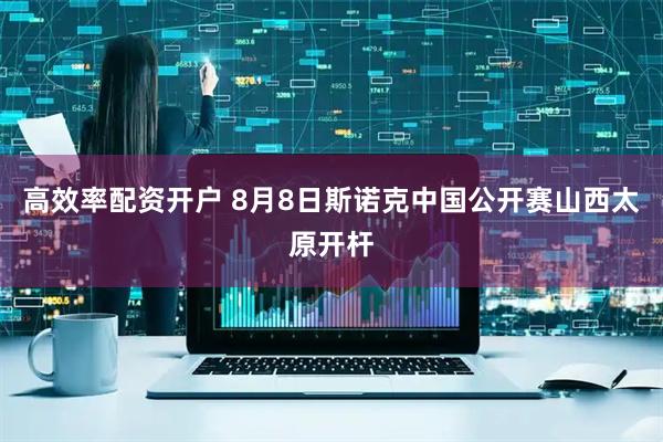 高效率配资开户 8月8日斯诺克中国公开赛山西太原开杆