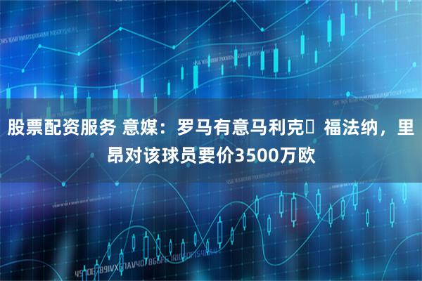 股票配资服务 意媒：罗马有意马利克・福法纳，里昂对该球员要价3500万欧