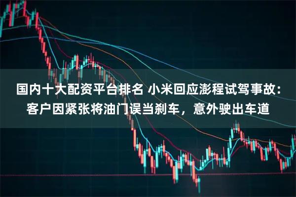 国内十大配资平台排名 小米回应澎程试驾事故：客户因紧张将油门误当刹车，意外驶出车道