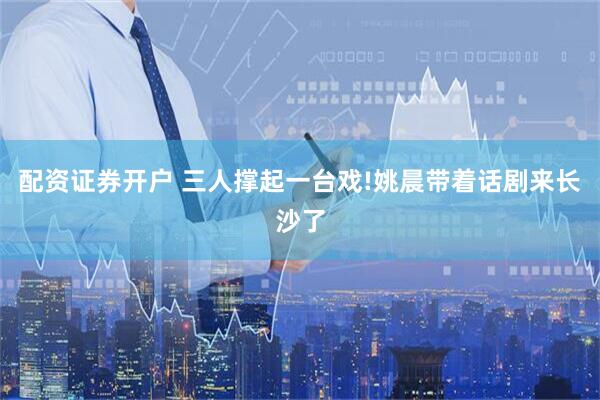 配资证券开户 三人撑起一台戏!姚晨带着话剧来长沙了
