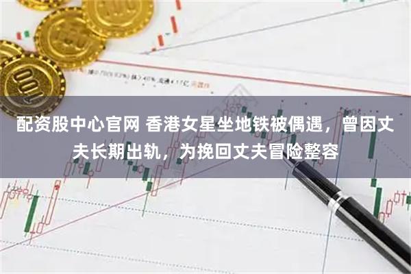 配资股中心官网 香港女星坐地铁被偶遇，曾因丈夫长期出轨，为挽回丈夫冒险整容